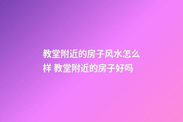 教堂附近的房子风水怎么样 教堂附近的房子好吗